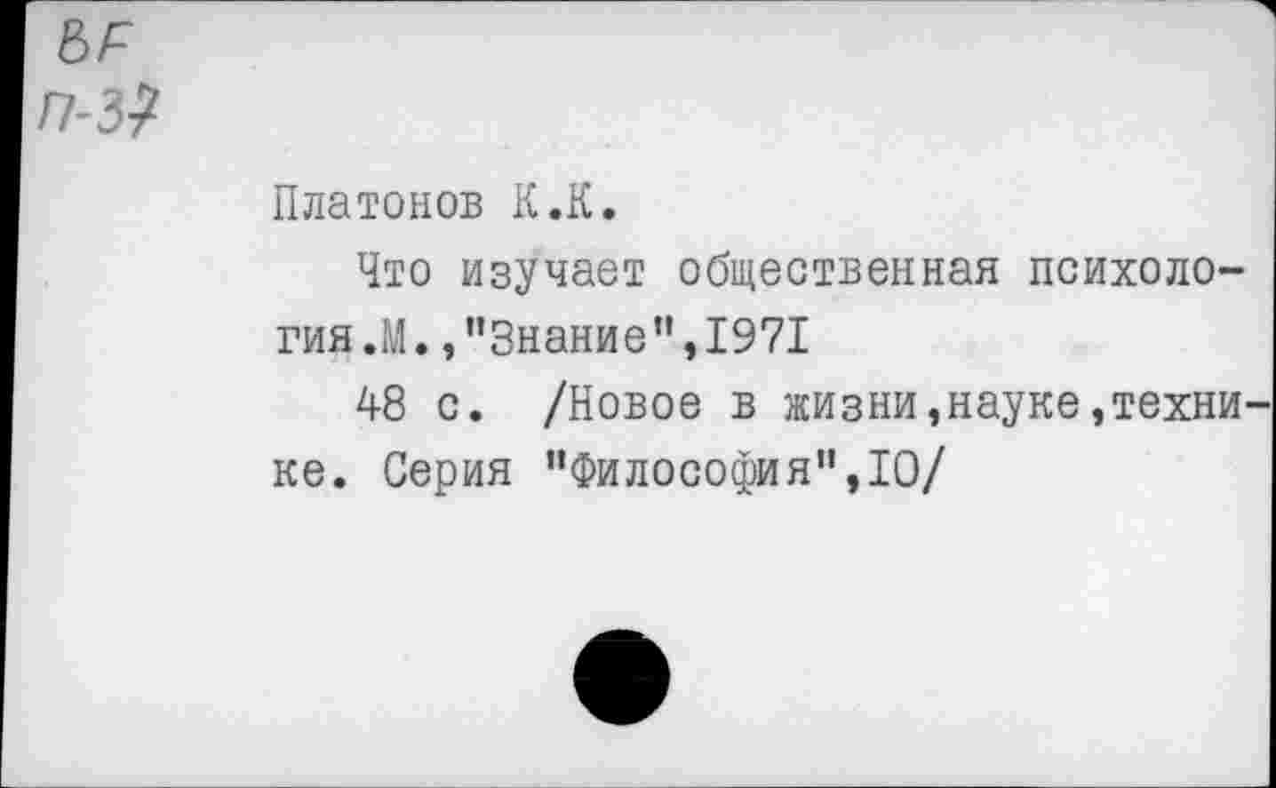 ﻿5Л /7-3?
Платонов К.К.
Что изучает общественная психология.М. /’Знание ”,1971
48 с. /Новое в жизни, науке, техни^ ке. Серия "Философия",10/